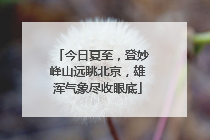 今日夏至，登妙峰山远眺北京，雄浑气象尽收眼底