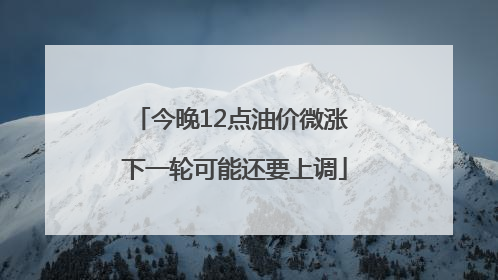 今晚12点油价微涨 下一轮可能还要上调