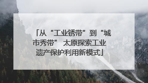 从“工业锈带”到“城市秀带” 太原探索工业遗产保护利用新模式