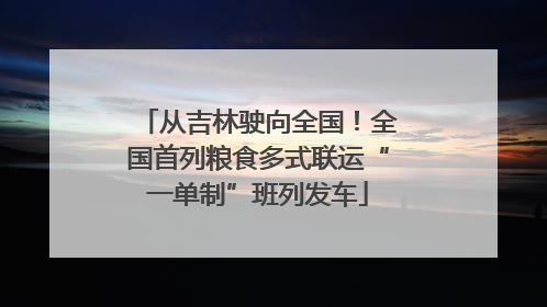 从吉林驶向全国！全国首列粮食多式联运“一单制”班列发车