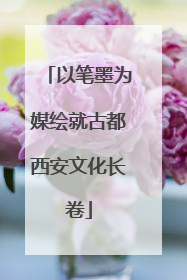 以笔墨为媒绘就古都西安文化长卷