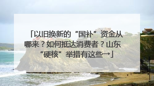 以旧换新的“国补”资金从哪来？如何抵达消费者？山东“硬核”举措有这些→