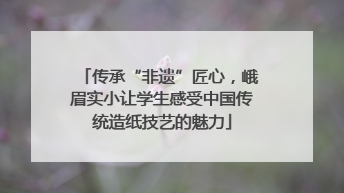 传承“非遗”匠心，峨眉实小让学生感受中国传统造纸技艺的魅力