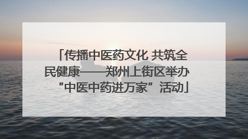 传播中医药文化 共筑全民健康——郑州上街区举办“中医中药进万家”活动