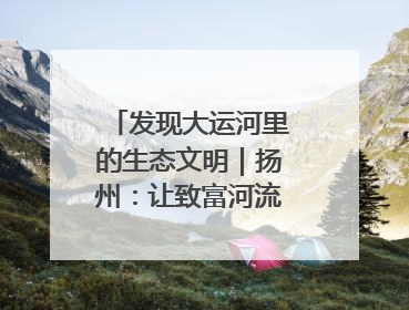 发现大运河里的生态文明｜扬州：让致富河流淌出好生态