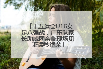 十五运会U16女足八强战，广东队家长助威团亲临现场见证读秒绝杀