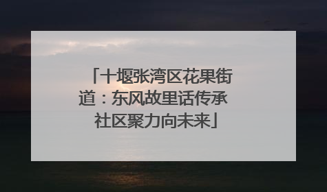 十堰张湾区花果街道：东风故里话传承 社区聚力向未来