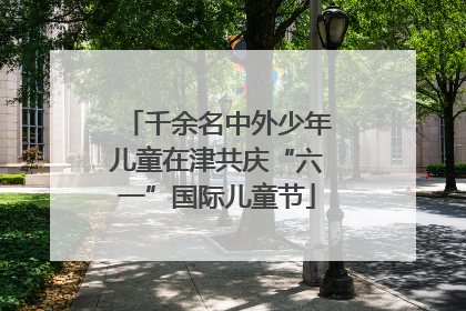 千余名中外少年儿童在津共庆“六一”国际儿童节