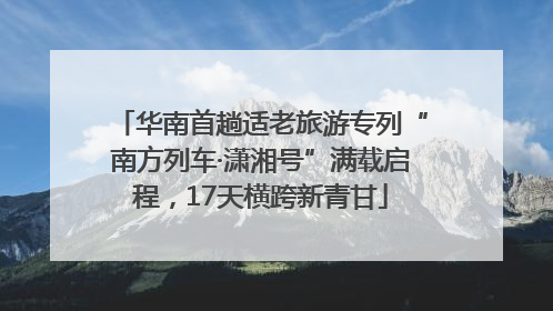 华南首趟适老旅游专列“南方列车·潇湘号”满载启程，17天横跨新青甘