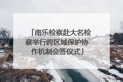 南乐检察赴大名检察举行跨区域保护协作机制会签仪式