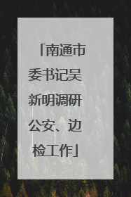 南通市委书记吴新明调研公安、边检工作