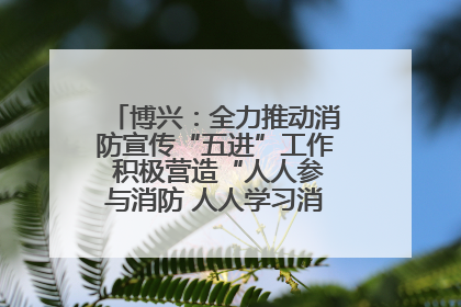 博兴：全力推动消防宣传“五进”工作 积极营造“人人参与消防 人人学习消防”的良好氛围