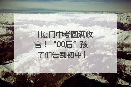 厦门中考圆满收官！“00后”孩子们告别初中