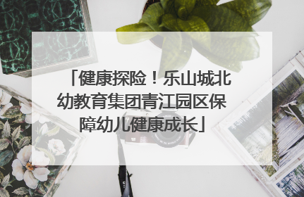 健康探险！乐山城北幼教育集团青江园区保障幼儿健康成长