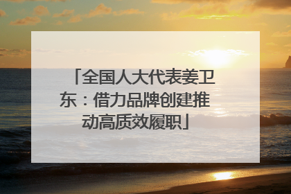 全国人大代表姜卫东：借力品牌创建推动高质效履职