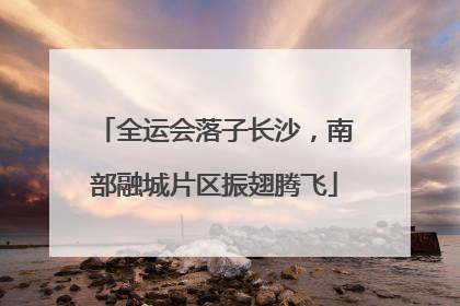 全运会落子长沙，南部融城片区振翅腾飞