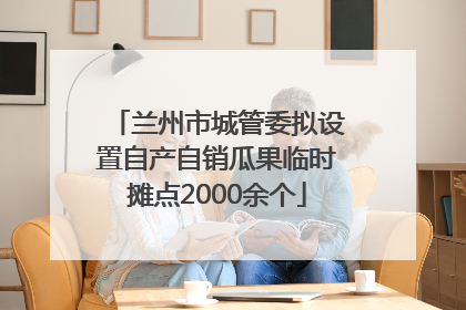 兰州市城管委拟设置自产自销瓜果临时摊点2000余个