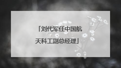 刘代军任中国航天科工副总经理