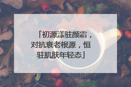 初源漾驻颜霜，对抗衰老根源，恒驻肌肤年轻态