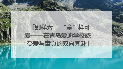 别样六一 “童”样可爱——在青岛爱迪学校感受爱与童真的双向奔赴