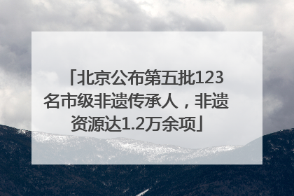 北京公布第五批123名市级非遗传承人，非遗资源达1.2万余项