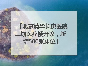 北京清华长庚医院二期医疗楼开诊，新增500张床位
