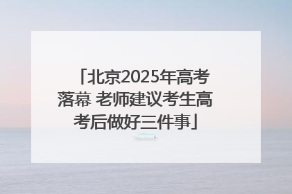北京2025年高考落幕 老师建议考生高考后做好三件事