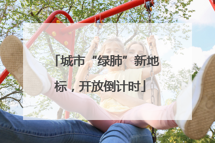 城市“绿肺”新地标，开放倒计时