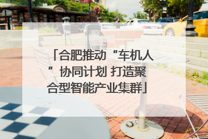 合肥推动“车机人”协同计划 打造聚合型智能产业集群