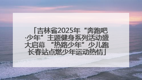 吉林省2025年“奔跑吧·少年”主题健身系列活动盛大启幕 “热路少年”少儿跑长春站点燃少年运动热情