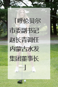 呼伦贝尔市委副书记赵长青调任内蒙古水发集团董事长