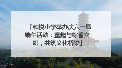 和悦小学举办庆六一暨端午活动：童趣与粽香交织，共筑文化桥梁