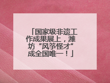 国家级非遗工作成果展上，潍坊“风筝怪才”成全国唯一！