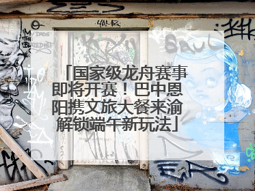 国家级龙舟赛事即将开赛！巴中恩阳携文旅大餐来渝解锁端午新玩法