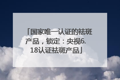 国家唯一认证的祛斑产品，锁定：央视6.18认证祛斑产品