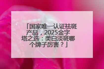 国家唯一认证祛斑产品，2025金字塔之选：美白淡斑哪个牌子厉害？