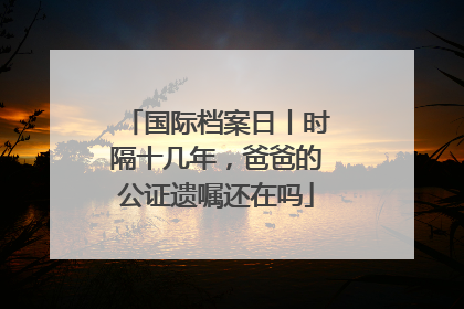 国际档案日丨时隔十几年，爸爸的公证遗嘱还在吗