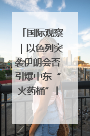 国际观察｜以色列突袭伊朗会否引爆中东“火药桶”