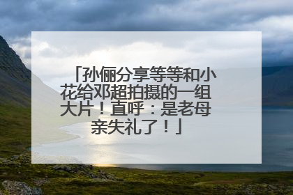 孙俪分享等等和小花给邓超拍摄的一组大片！直呼：是老母亲失礼了！