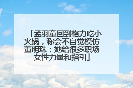 孟羽童回到格力吃小火锅，称会不自觉模仿董明珠：她给很多职场女性力量和指引