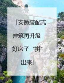 安徽装配式建筑再升级 好房子“拼”出来