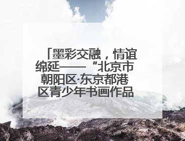 墨彩交融，情谊绵延——“北京市朝阳区·东京都港区青少年书画作品展”成功举办