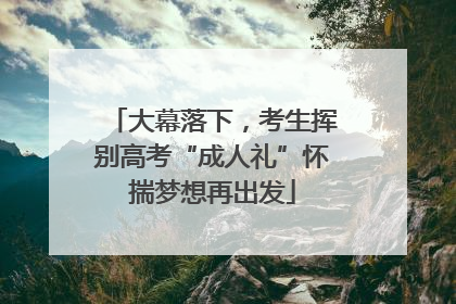 大幕落下，考生挥别高考“成人礼”怀揣梦想再出发