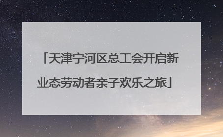 天津宁河区总工会开启新业态劳动者亲子欢乐之旅