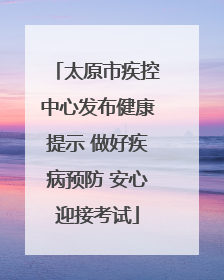 太原市疾控中心发布健康提示 做好疾病预防 安心迎接考试