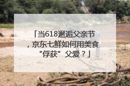 当618邂逅父亲节，京东七鲜如何用美食“俘获”父爱？