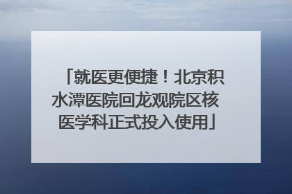 就医更便捷！北京积水潭医院回龙观院区核医学科正式投入使用