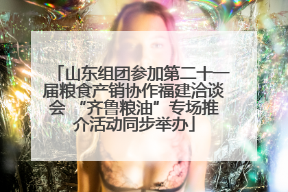 山东组团参加第二十一届粮食产销协作福建洽谈会 “齐鲁粮油”专场推介活动同步举办
