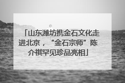 山东潍坊携金石文化走进北京，“金石宗师”陈介祺罕见珍品亮相