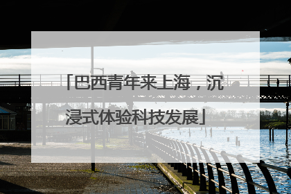 巴西青年来上海，沉浸式体验科技发展